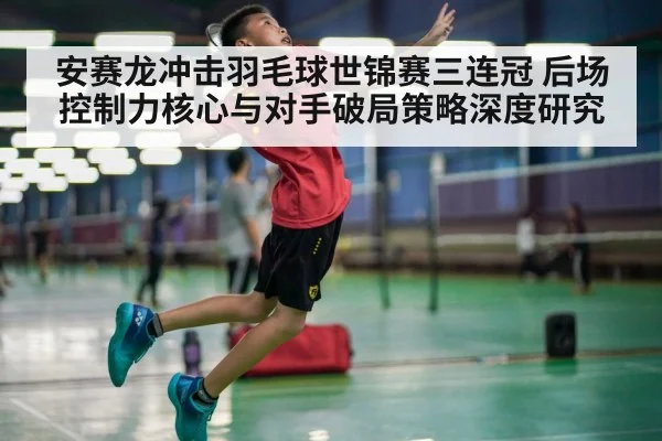 安赛龙冲击羽毛球世锦赛三连冠 后场控制力核心与对手破局策略深度研究